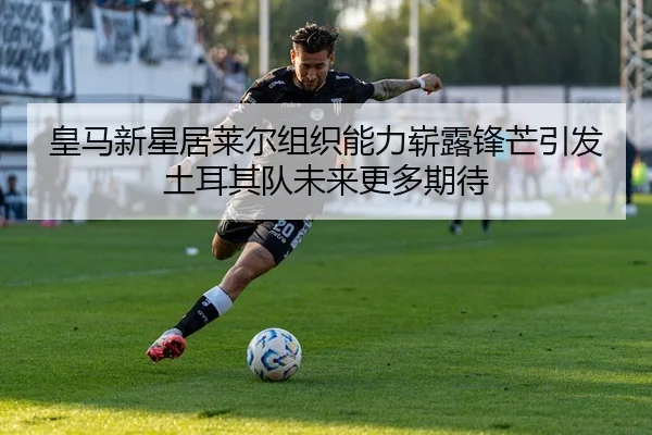 皇马新星居莱尔组织能力崭露锋芒引发土耳其队未来更多期待