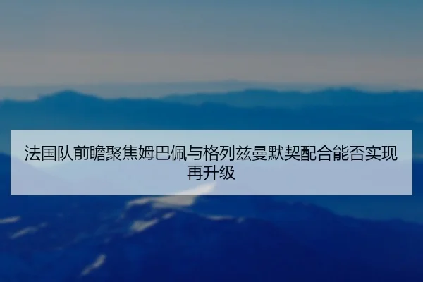 法国队前瞻聚焦姆巴佩与格列兹曼默契配合能否实现再升级