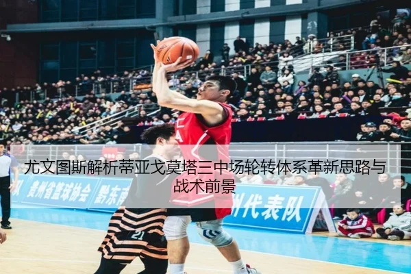 尤文图斯解析蒂亚戈莫塔三中场轮转体系革新思路与战术前景