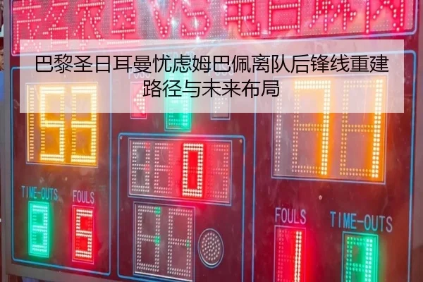 巴黎圣日耳曼忧虑姆巴佩离队后锋线重建路径与未来布局