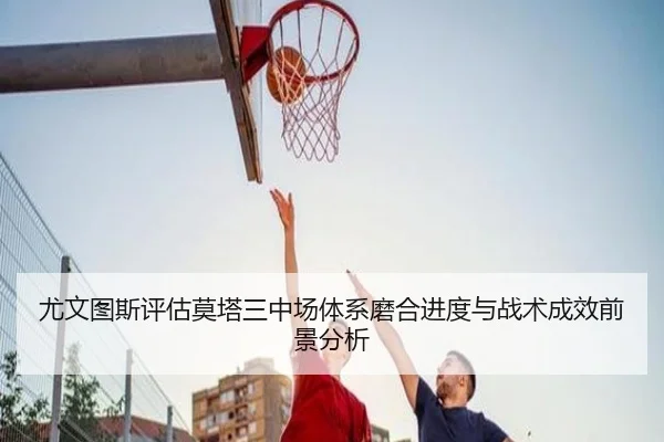 尤文图斯评估莫塔三中场体系磨合进度与战术成效前景分析